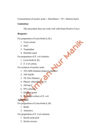 Concentration of nucleic acids = Absorbance × 50 × dilution factor
Limitation:
This procedure does not work well with Gram Positive Cocci.
Reagents:
For preparation of Luria broth (L.B.):
1. Yeast extract
2. NaCl
3. Tryptophan
4. Distilled water
For preparation of E. coli solution:
1. Luria broth (L.B)
2. E. Coli colony
For isolation of nucleic acids:
1. 10% SDS (Sodium dodecyl sulphate)
2. 10N NaOH
3. TE (Tris Edetate)
4. Phenol: chloroform (1:1)
5. 5M NaCl
6. 95% ethanol
7. Distilled water
8. Overnight culture of E. coli.
Apparatus:
For preparation of Luria broth (L.B):
1. Bottle
2. Autoclave
For preparation of E. Coli solution:
1. Sterile tooth pick
2. Sterile tweezer
 