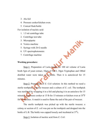 3. Alu foil
4. Pressure cooker/kitchen oven.
5. Conical flask/bottle
For isolation of nucleic acid:
1. 1.5 ml centrifuge tube
2. Centrifuge test tube
3. Micropipette
4. Vortex machine
5. Syringe with 26 G needle
6. UV spectrophotometer.
7. Centrifuge machine
Working procedure:
Step-1: Preparation of Luria broth: for 100 ml volume of Luria
broth 5gm of yeast extract, 10gm of NaCl, 10gm Tryptophan and 100ml
distilled water were taken in a bottle. Then it is autoclaved for 15
minutes.
Step-2: Preparation of E. Coli solution: In this method we need a
sterile toothpick, a sterile tweezer and a culture of E. coli. The toothpick
was sterilized by wrapping it in a foil and placing it in an autoclave for 15
minutes, a pressure cooker at 15 lb for 15 minutes or kitchen oven at 350
F
for 15 minutes. A match is used to flame the end of the pair of tweezer.
The sterile toothpick was picked up with the sterile tweezer; a
colony or section of E. coli was put on the toothpick and dropped into the
bottle of L.B. The bottle was capped loosely and incubated at 370
c.
Step-3: Isolation of nucleic acid from E. Coli:
 
