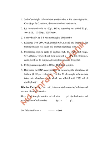 1. 3ml of overnight cultured was transferred to a 3ml centrifuge tube.
Centrifuge for 3 minutes, then decanted the supernatant.
2. Re suspended cells in 100μL TE by vortexing and added 50 μL
10% SDS, 100-200μL 10N NaOH.
3. Sheared DNA by 3-5 passes through a 26G needle.
4. Extracted with 200-300μL phenol: CHCl3 (1:1) and shaken. After
that supernatant was taken into another microfuge tube.
5. Precipitated nucleic acids by adding 50μL, 5M NaCl and 500μL
95% ethanol, vortexed and then took rest at – 200
c for 30minutes,
centrifuged for 10 minutes, decanted supernatant dry pellet.
6. Pellet was resuspended in 100μL TE buffer solution.
7. Determine the DNA concentration by measuring the absorbance at
260nm. (1 OD260 = 50μg/ml). For this 30 μL sample solution was
taken into absorbance cell which was diluted with 2970 ml of
distilled water.
Dilution Factor: It is the ratio between total amount of solution and
amount of sample solution.
Here, μL sample solution mixed with μL distilled water and
total amount of solution is ( ) μL = μL
So, Dilution Factor = = 100
 