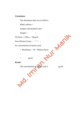 Calculation:
The absorbance data was as follows-
Blank solution =
Sample with distilled water =
Sample = =
We know, 1 OD260 = 50μg/ml
Now Dilution Factor = =
So, concentration of nucleic acid,
= Absorbance × 50 × Dilution factor
=
= μg/ml.
Result:
The concentration of nucleic acid is μg/ml.
 