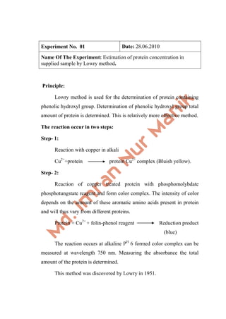 Experiment No. 01 Date: 28.06.2010
Name Of The Experiment: Estimation of protein concentration in
supplied sample by Lowry method.
Principle:
Lowry method is used for the determination of protein containing
phenolic hydroxyl group. Determination of phenolic hydroxyl group total
amount of protein is determined. This is relatively more effective method.
The reaction occur in two steps:
Step- 1:
Reaction with copper in alkali
Cu2+
+protein protein Cu2+
complex (Bluish yellow).
Step- 2:
Reaction of copper treated protein with phosphomolybdate
phosphotungstate reagent and form color complex. The intensity of color
depends on the amount of these aromatic amino acids present in protein
and will thus vary from different proteins.
Protein + Cu2+
+ folin-phenol reagent Reduction product
(blue)
The reaction occurs at alkaline PH
6 formed color complex can be
measured at wavelength 750 nm. Measuring the absorbance the total
amount of the protein is determined.
This method was discovered by Lowry in 1951.
 