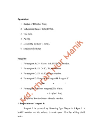 Apparatus:
1. Beaker of 100ml or 50ml.
2. Volumetric flask of 100ml/50ml.
3. Test tube.
4. Pipette.
5. Measuring cylinder (100ml).
6. Spectrophotometer.
Reagents:
1. For reagent A: 2% Na2co3 in 0.1N NaOH solution.
2. For reagent B: 1% CuSO4.5H2O solution.
3. For reagent C: 1% Na-K tartrate solution.
4. For reagent D: Reagent A: Reagent B: Reagent C
= 100 : 1 : 1
5. For reagent E: Phenol reagent (2N): Water.
= 1:1 (5ml: 5ml).
6. A standard Bovine Serum albumin solution.
1. Preparation of reagent A:
Reagent A is prepared by dissolving 2gm Na2co3 in 0.4gm 0.1N
NaOH solution and the volume is made upto 100ml by adding distill
water.
 