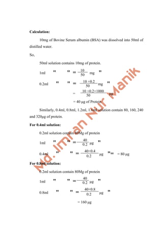 Calculation:
10mg of Bovine Serum albumin (BSA) was dissolved into 50ml of
distilled water.
So,
50ml solution contains 10mg of protein.
1ml " " = mg "
0.2ml " " = mg "
= μg
= 40 μg of Protein
Similarly, 0.4ml, 0.8ml, 1.2ml, 1.6ml solution contain 80, 160, 240
and 320μg of protein.
For 0.4ml solution:
0.2ml solution contain 80Mg of protein
1ml " " = μg "
0.4ml " " = μg "= = 80 μg
For 0.8ml solution:
0.2ml solution contain 80Mg of protein
1ml " " = μg "
0.8ml " " = μg "
= 160 μg
10
50
10 ×0.2
50
10 ×0.2×1000
50
40
0.2
0.2
40×0.4
40
0.2
0.2
40×0.8
 