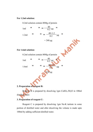 For 1.2ml solution:
0.2ml solution contain 80Mg of protein
1ml " " = μg "
1.2ml " " = μg "
= 240 μg
For 1.6ml solution:
0.2ml solution contain 80Mg of protein
1ml " " = μg "
1.6ml " " = μg "
= 320 μg
2. Preparation of reagent B:
Reagent B is prepared by dissolving 1gm CuSO4.5H2O in 100ml
distilled water.
3. Preparation of reagent C:
Reagent C is prepared by dissolving 1gm Na-K tartrate in some
portion of distilled water and after dissolving the volume is made upto
100ml by adding sufficient distilled water.
40
0.2
0.2
40×1.2
40
0.2
0.2
40×1.6
 