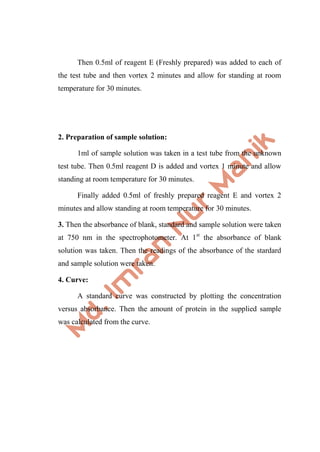 Then 0.5ml of reagent E (Freshly prepared) was added to each of
the test tube and then vortex 2 minutes and allow for standing at room
temperature for 30 minutes.
2. Preparation of sample solution:
1ml of sample solution was taken in a test tube from the unknown
test tube. Then 0.5ml reagent D is added and vortex 1 minute and allow
standing at room temperature for 30 minutes.
Finally added 0.5ml of freshly prepared reagent E and vortex 2
minutes and allow standing at room temperature for 30 minutes.
3. Then the absorbance of blank, standard and sample solution were taken
at 750 nm in the spectrophotometer. At 1st
the absorbance of blank
solution was taken. Then the readings of the absorbance of the stardard
and sample solution were taken.
4. Curve:
A standard curve was constructed by plotting the concentration
versus absorbance. Then the amount of protein in the supplied sample
was calculated from the curve.
 