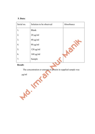 5. Data:
Serial no. Solution to be observed Absorbance
1.
2.
3.
4.
5.
6.
7.
Blank
20 μg/ml
40 μg/ml
80 μg/ml
120 μg/ml
160 μg/ml
Sample
Result:
The concentration or amount of protein in supplied sample was
μg/ml
 