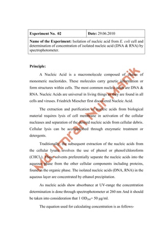 Experiment No. 02 Date: 29.06.2010
Name of the Experiment: Isolation of nucleic acid from E. coli cell and
determination of concentration of isolated nucleic acid (DNA & RNA) by
spectrophotometer.
Principle:
A Nucleic Acid is a macromolecule composed of chains of
monomeric nucleotides. These molecules carry genetic information or
form structures within cells. The most common nucleic acids are DNA &
RNA. Nucleic Acids are universal in living things as they are found in all
cells and viruses. Friedrich Miescher first discovered Nucleic Acid.
The extraction and purification of nucleic acids from biological
material requires lysis of cell membrane in activation of the cellular
nucleases and separation of the desired nucleic acids from cellular debris.
Cellular lysis can be accomplished through enzymatic treatment or
detergents.
Traditionally, the subsequent extraction of the nucleic acids from
the cellular lysate involves the use of phenol or phenol/chloroform
(CHCl3). These solvents preferentially separate the nucleic acids into the
aqueous phase from the other cellular components including proteins,
found in the organic phase. The isolated nucleic acids (DNA, RNA) in the
aqueous layer are concentrated by ethanol precipitation.
As nucleic acids show absorbance at UV-range the concentration
determination is done through spectrophotometer at 260 nm And it should
be taken into consideration that 1 OD260= 50 μg/ml.
The equation used for calculating concentration is as follows-
 