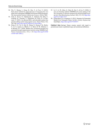 Molecular Biotechnology
1 3
94. Wu, T., Huang, J., Oung, H., Hsu, Y.,  Tsai, Y. (2019).
­H2O2-based method for rapid detection of transgene-free rice
plants from segregating CRISPR/Cas9 Genome-Edited Progenies.
The International Journal of Molecular Sciences, 20(16), 3885.
95. Toda, E., Koiso, N., Takebayashi, A., Ichikawa, M., Kiba, T.,
Osakabe, K., Osakabe, Y., Sakakibara, H., Kato, N.,  Oka-
moto, T. (2019). An efficient DNA- and selectable-marker-free
genome-editing system using zygotes in rice. Nature Plants, 5(4),
363–368. https://​doi.​org/​10.​1038/​s41477-​019-​0386-z
96. Dong, O. X., Yu, S., Jain, R., Zhang, N., Duong, P. Q., Butler,
C., Li, Y., Lipzen, A., Martin, J. A., Barry, K. W., Schmutz, J.,
 Ronald, P. C. (2020). Marker-free carotenoid-enriched rice
generated through targeted gene insertion using CRISPR-Cas9.
Nature Communications, 11(1), 1–10. https://​doi.​org/​10.​1038/​
s41467-​020-​14981-y
97. Li, C., Li, W., Zhou, Z., Chen, H., Xie, C.,  Lin, Y. (2020). A
new rice breeding method: CRISPR/Cas9 system editing of the
Xa13 promoter to cultivate transgene-free bacterial blight-resist-
ant rice. Plant Biotechnology Journal, 18(2), 313–315. https://​doi.​
org/​10.​1111/​pbi.​13217
98. Chong-Pérez, B.,  Angenon, G. (2013). Strategies for Generating
Marker-Free Transgenic Plants. In (Ed.), Genetic Engineering.
IntechOpen. https://​doi.​org/​10.​5772/​55573
Publisher's Note Springer Nature remains neutral with regard to
jurisdictional claims in published maps and institutional affiliations.
 
