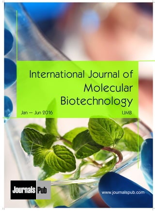 International Journal of
Molecular
Biotechnology
IJMBJan – Jun 2016
Mechanical Engineering
Electronics and Telecommunication Chemical Engineering
Architecture
Office No-4, 1 Floor, CSC, Pocket-E,
Mayur Vihar, Phase-2, New Delhi-110091, India
E-mail: info@journalspub.com
¬ International Journal of Thermal Energy and
Applications
¬ International Journal of Production Engineering
¬ International Journal of Industrial Engineering
and Design
¬ International Journal of Manufacturing and
Materials Processing
¬ International Journal of Mechanical Handling and
Automation
« International Journal of Radio Frequency Design
« International Journal of VLSI Design and Technology
« International Journal of Embedded Systems and Emerging
Technologies
« International Journal of Digital Electronics
« International Journal of Digital Communication and Analog
Signals
« International Journal of Housing and Human Settlement
Planning
« International Journal of Architecture and Infrastructure
Planning
« International Journal of Rural and Regional Planning
Development
« International Journal of Town Planning and Management
Applied Mechanics
5 more...
1 more...
2 more...
2 more...
5 more...
Computer Science and Engineering
« International Journal of Wireless Network Security
« International Journal of Algorithms Design and Analysis
« International Journal of Mobile Computing Devices
« International Journal of Software Computing and Testing
« International Journal of Data Structures and Algorithms
Nanotechnology
« International Journal of Applied Nanotechnology
« International Journal of Nanomaterials and Nanostructures
« International Journals of Nanobiotechnology
« International Journal of Solid State Materials
« International Journal of Optical Sciences
Physics
« International Journal of Renewable Energy and its
Commercialization
« International Journal of Environmental Chemistry
« International Journal of Agrochemistry
« International Journal of Prevention and Control of Industrial
Pollution
Civil Engineering
« International Journal of Water Resources Engineering
« International Journal of Concrete Technology
« International Journal of Structural Engineering and Analysis
« International Journal of Construction Engineering and
Planning
Electrical Engineering
« International Journal of Analog Integrated Circuits
« International Journal of Automatic Control System
« International Journal of Electrical Machines & Drives
« International Journal of Electrical Communication
Engineering
« International Journal of Integrated Electronics Systems and
Circuits
Material Sciences and Engineering
« International Journal of Energetic Materials
« International Journal of Bionics and Bio-Materials
« International Journal of Ceramics and Ceramic Technology
« International Journal of Bio-Materials and Biomedical
Engineering
Chemistry
« International Journal of Photochemistry
« International Journal of Analytical and Applied Chemistry
« International Journal of Green Chemistry
« International Journal of Chemical and Molecular
Engineering
« International Journal of Electro Mechanics and
Mechanical Behaviour
« International Journal of Machine Design and
Manufacturing
« International Journal of Mechanical Dynamics
and Analysis
« International Journal of Fracture and damage
Mechanics
« International Journal of Structural Mechanics
and Finite Elements
5 more...
4 more...
3 more...
Biotechnology
« International Journal of Industrial Biotechnology and
Biomaterials
« International Journal of Plant Biotechnology
« International Journal of Molecular Biotechnology
« International Journal of Biochemistry and Biomolecules
« International Journal of Animal Biotechnology and
Applications
3 more...
Nursing
« International Journal of Immunological Nursing
« International Journal of Cardiovascular Nursing
« International Journal of Neurological Nursing
« International Journal of Orthopedic Nursing
« International Journal of Oncological Nursing
5 more... 4 more...
Subm
it
Your A
rticle2016
www.journalspub.com
 