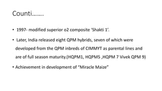 Counti…….
• 1997- modified superior o2 composite ‘Shakti 1’.
• Later, India released eight QPM hybrids, seven of which were
developed from the QPM inbreds of CIMMYT as parental lines and
are of full season maturity.(HQPM1, HQPM5 ,HQPM 7 Vivek QPM 9)
• Achievement in development of “Miracle Maize”
 