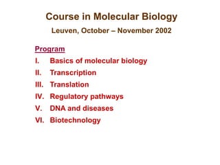 Course in Molecular Biology
Leuven, October – November 2002
Program
I. Basics of molecular biology
II. Transcription
III. Translation
IV. Regulatory pathways
V. DNA and diseases
VI. Biotechnology
 