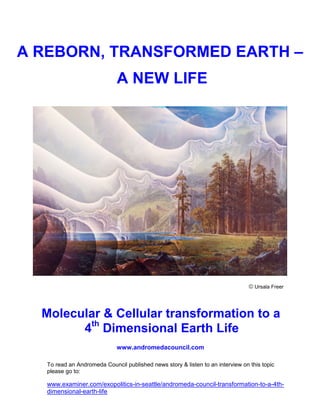 A REBORN, TRANSFORMED EARTH –
                              A NEW LIFE




                                                                                 © Ursala Freer



  Molecular & Cellular transformation to a
        4th Dimensional Earth Life
                             www.andromedacouncil.com

   To read an Andromeda Council published news story & listen to an interview on this topic
   please go to:

   www.examiner.com/exopolitics-in-seattle/andromeda-council-transformation-to-a-4th-
   dimensional-earth-life
 