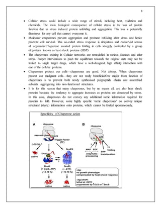 9
 Cellular stress could include a wide range of stimuli, including heat, oxidation and
chemicals. The main biological consequence of cellular stress is the loss of protein
function due to stress induced protein unfolding and aggregation. This loss is potentially
disastrous for any cell that cannot overcome it.
 Molecular chaperones prevent aggregation and promote refolding after stress and hence
promote cell survival. This so-called stress response is ubiquitous and conserved across
all organisms.Chaperone assisted protein folding in cells islargely controlled by a group
of proteins known as heat shock proteins (HSP)
 The chaperones existing in Cellular networks are remodelled in various diseases and after
stress. Proper interventions to push the equilibrium towards the original state may not be
limited to single target drugs, which have a well-designed, high affinity interaction with
one of the cellular proteins.
 Chaperones protect our cells—chaperones are good. Not always. When chaperones
protect our malignant cells—they are not really beneficial.One major from function of
chaperones is to prevent both newly synthesised polypeptide chains and assembled
subunits aggregating into non-functional structures.
 It is for this reason that many chaperones, but by no means all, are also heat shock
proteins because the tendency to aggregate increases as proteins are denatured by stress.
In this case, chaperones do not convey any additional steric information required for
proteins to fold. However, some highly specific 'steric chaperones' do convey unique
structural (steric) information onto proteins, which cannot be folded spontaneously.
Specificity of Chaperone action
 