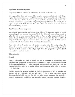 11
Type I intra molecular chaperones.
Competitive inhibition: substrate (S) and inhibitor (I) compete for the active site.
It is suggested that the α-lytic protease folds through a nucleation mechanism, in which the pro
peptide folds first and acts as a scaffold that stabilizes the C-terminal domain of the mature
protease. This allows for the structural arrangement of the two domains to pack into the native
structure. Sometimes the C-peptide has independent physiological functions. For example, the C-
peptide of pro insulin both stimulates Na+, K+-ATPase and functions as an intra-molecular
chaperone for folding of insulin.
Type II intra molecular chaperones
Intra molecular chaperones that are involved in the folding of the quaternary structure of proteins
are called type II intra molecular chaperones. The E. Coli K1-specific bacteriophages contain tail
spikes that exist as homo trimmers of endo-sialidases. These tail spikes are produced with a C-
terminal domain (CTD) that is not part of the functional trimmer. The fact that the CTD folds
independently from the enzymatic domain and forms a hexa-mer suggests that the CTD is able to
associate with each other to initiate the tri merization of endo sialidases.
There exists both an N-terminal and a C-terminal propeptide in the fibril-forming collagen. The
C-terminal propeptide prevents premature fibril formation, while the N-terminal propeptide is
important in fibril associate of the collagen triple helix. The propeptide is proteo lytically
processed in the functional multimer.
Other categories
Group I
Group I chaperonins are found in bacteria as well as organelles of endosymbiotic origin:
chloroplasts and mitochondria.The GroEL/GroES complex in E. coli is a Group I chaperonin and
the best characterized large (~ 1 MDa) chaperonin complex. GroEL is a double-ring 14mer with
a greasy hydrophobic patch at its opening and can accommodate the native folding of substrates
15-60 kDa in size.
GroES is a single-ring heptamer that binds to GroEL in the presence of ATP or transition state
analogues of ATP hydrolysis, such as ADP-AlF3. It's like a cover that covers GroEL
(box/bottle).GroEL/GroES may not be able to undo protein aggregates, but kinetically it
competes in the pathway of misfolding and aggregation, thereby preventing aggregate formation.
 