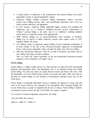 15
 A typical feature of chaperones is the stoichiometric and transient binding of non-native
polypeptides mostly at exposed hydrophobic patches.
 Chaperone binding stabilizes productive folding intermediates, hinders non-native
proteins from building incorrect intra- and intermolecular interactions and in this way
reduces protein misfolding and aggregation.
 In some instances, chaperone binding additionally triggers transient local unfolding and
Chaperones may act as “holdases” stabilizing non-native protein conformations, as
“foldases” assisting folding to the native state or as “unfoldases” unfolding misfolded
protein species or extracting proteins from aggregatesand .
 While substrate holding can be energy-independent, active assistance of productive
folding (e.g. by Hsp70 or Hsp60 chaperone systems) often requires cycles of ATP-
regulated binding and release.
 Two different groups of chaperones support folding of newly synthesized polypeptides in
all three domains of life and at first, ribosome-associated chaperones co-translationally
interact with growing polypeptide chains and guide the initial steps of de novo folding.
 After that, downstream chaperones, which do not bind to ribosomes, may further assist de
novo folding both during and after translation.
Here, we review the current knowledge on the best-characterized ribosome-associated
chaperone so far: Escherichia coli Trigger Factor.
Protein folding
Protein folding is a highly complex process by which proteins are folded into their biochemically
functional three-dimensional forms. The hydrophobic force is an important driving force behind
protein folding. The polar side chains are usually directed towards and interact with water, while
the hydrophobic core of the folded protein consists of non-polar side chains. Other forces that are
favorable for protein folding are the formation of intramolecular hydrogen bonds and van der
Waals forces.
Protein folding is entropically unfavorable because it minimizes the dispersal of energy and adds
order to the system. However, the summation of the hydrophobic effect, hydrogen bonding, and
van der Waals forces is greater in magnitude than the loss of entropy. Protein folding is therefore
a spontaneous process because the sign of ΔG (Gibbs free energy) is negative.
For a reaction at constant temperature and pressure, the change
ΔG in the Gibbs free energy is:
Delta G = Delta H - T Delta S ,
 