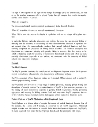 16
The sign of ΔG depends on the signs of the changes in enthalpy (ΔH) and entropy (ΔS), as well
as on the absolute temperature (T, in kelvin). Notice that ΔG changes from positive to negative
(or vice versa) where T = ΔH/ΔS.
When ΔG is negative,
The process or chemical reaction proceeds spontaneously in the forward direction.
When ΔG is positive, the process proceeds spontaneously in reverse.
When ΔG is zero, the process is already in equilibrium, with no net change taking place over
time.
In molecular biology, molecular chaperones are proteins that assist the non-covalent folding or
unfolding and the assembly or disassembly of other macromolecular structures. Chaperones are
not present when the macromolecules perform their normal biological functions and have
correctly completed the processes of folding and/or assembly. The common perception that
chaperones are concerned primarily with protein folding is incorrect. The first protein to be
called a chaperone assists the assembly of nucleosomes from folded histones and DNA and such
assembly chaperones, especially in the nucleus, are concerned with the assembly of folded
subunits into oligomeric structures.
Example
The Hsp70 System
The Hsp70 proteins constitute the central part of an ubiquitous chaperone system that is present
in most compartments of eukaryotic cells, in eubacteria, and in many archaea.
Hsp70 is comprised of two functional entities: an N-terminal ATPase domain, and a smaller C-
terminal peptide-binding domain.
Hsp70 proteins are involved in a wide range of cellular processes, including protein folding and
degradation of unstable proteins The common function of Hsp70 in these processes appears to be
the binding of short hydrophobic segments in partially folded polypeptides, thereby preventing
aggregation and arresting the folding process DnaK and many other Hsp70 chaperones interact
in vivo with two classes of partner proteins that regulate critical steps of its functional cycle,
Partner Proteins of Hsp70–Modulation of the Functional Cycle
Hsp40 belongs to a diverse class of proteins that consist of multiple functional domains. One of
the domains, the amino-acid J domain, is conserved in all Hsp40 chaperones. Mutational
analysis revealed that this domain is essential forthe interaction between Hsp40 and Hsp70.[82]
Its name is derived from DnaJ, the Hsp40 protein from E. coli that cooperates with DnaK.
 