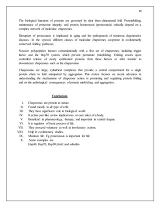 19
The biological functions of proteins are governed by their three-dimensional fold. Proteinfolding,
maintenance of proteome integrity, and protein homeostasis (proteostasis) critically depend on a
complex network of molecular chaperones.
Disruption of proteostasis is implicated in aging and the pathogenesis of numerous degenerative
diseases. In the cytosol, different classes of molecular chaperones cooperate in evolutionarily
conserved folding pathways.
Nascent polypeptides interact cotranslationally with a first set of chaperones, including trigger
factor and the Hsp70 system, which prevent premature (mis)folding. Folding occurs upon
controlled release of newly synthesized proteins from these factors or after transfer to
downstream chaperones such as the chaperonins.
Chaperonins are large, cylindrical complexes that provide a central compartment for a single
protein chain to fold unimpaired by aggregation. This review focuses on recent advances in
understanding the mechanisms of chaperone action in promoting and regulating protein folding
and on the pathological consequences of protein misfolding and aggregation.
Conclusions
I. Chaperones are protein in nature.
II. Found mostly in all type of cells
III. They have significant role in biological world
IV. It action just like as law implications or care taker of a body.
V. Beneficial in pharmacology, therapy, and important in central dogma.
VI. It is regulator of basic process of life.
VII. They proceed voluntary as well as involuntary actions.
VIII. Help in evolutionary studies.
IX. Maintain life. Eg proteostasis is important for life.
X. Some examples are
Hsp40, Hsp70, Hsp90,GroE and substilin
 