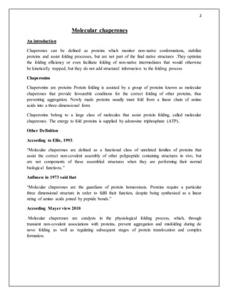 2
Molecular chaperones
An introduction
Chaperones can be defined as proteins which monitor non-native conformations, stabilize
proteins and assist folding processes, but are not part of the final native structures .They optimize
the folding efficiency or even facilitate folding of non-native intermediates that would otherwise
be kinetically trapped, but they do not add structural information to the folding process
Chaperonins
Chaperonins are proteins Protein folding is assisted by a group of proteins known as molecular
chaperones that provide favourable conditions for the correct folding of other proteins, thus
preventing aggregation. Newly made proteins usually must fold from a linear chain of amino
acids into a three-dimensional form.
Chaperonins belong to a large class of molecules that assist protein folding, called molecular
chaperones. The energy to fold proteins is supplied by adenosine triphosphate (ATP)..
Other Definition
According to Ellis, 1993:
“Molecular chaperones are defined as a functional class of unrelated families of proteins that
assist the correct non-covalent assembly of other polypeptide containing structures in vivo, but
are not components of these assembled structures when they are performing their normal
biological functions.”
Anfinsen in 1973 said that
“Molecular chaperones are the guardians of protein homeostasis. Proteins require a particular
three dimensional structure in order to fulfil their function, despite being synthesised as a linear
string of amino acids joined by peptide bonds.”
According Mayer view 2010
Molecular chaperones are catalysts in the physiological folding process, which, through
transient non-covalent associations with proteins, prevent aggregation and misfolding during de
novo folding as well as regulating subsequent stages of protein translocation and complex
formation.
 