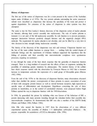 5
History of chaperones
The first use of the notion of chaperones was for a toxin present in the venom of the Australian
taipan snake (Fohlman et al 1976). The two protein subunits surrounding the active neurotoxic
subunit were described as chaperones that increase the specificity of the toxin and protect it
against degradation. No extension of the notion of chaperone to other systems was then
attempted.
The same is true for Ron Laskey’s famous discovery of the chaperone action of nucleo plasmin
on histones, allowing their correct assembly into nucleosomes. The role of nucleo plasmin is
transient: it is not part of the full nucleosome assembly. Its sole function is to prevent premature,
improper interactions between positively charged histones and the negatively charged DNA
molecule. The requirement for nucleo plasmin is not absolute, and can be lifted by a very slow in
vitro decrease in ionic strength during nucleosome assembly.
The history of the discovery of the chaperones was rich and tortuous. Chaperone function was
the last of the main cellular functions to emerge from . . . nothing: both the central dogma of
molecular biology and the experiments of Christian Anfinsen supported the hypothesis that the
folding of proteins and their assembly into macromolecular complexes were spontaneous
processes, requiring no assistance.
It was through the study of the heat shock response that the generality of chaperone function
emerged. There is a long tradition of research into the effects of heat on organisms, including the
possibility of mimicking genetic mutations by phenocopies. The modern history of the cellular
heat shock response started with the observation by Ferruccio Ritossa in 1962 that a transient
increase in temperature activates the expression of a small group of Drosophila genes (Ritossa
1962, 1996).
From the end of the 1970s to the discovery of chaperone function, many observations obscured
rather than clarified the picture: overexpression of these proteins in cancer, association of some
of them with oncogenic protein kinases as well as steroid hormone receptors, high expression at
specific steps of differentiation and development. Hypotheses concerning the role of these
proteins in metabolism, or in the control of cytoskeletal structure, were proposed before Hugh
Pelham opened the way to chaperone function with his 1985observations.
In 1986, he generalized the picture by including what was known of the behaviour of BiP, a
protein interacting with many proteins transiting through the reticulum before their assembly into
macromolecular complexes: he demonstrated that BiP was also a member of the HSP70 family
(Munro and Pelham 1986; Pelham 1986).
John Ellis who named the function in 1987 from his observations of a very different
experimental system, the assembly of ribulose 1–5 diphosphate carboxylase (Rubisco) – the
enzyme responsible for assimilation of CO2 in chloroplasts (Ellis 1996).
 