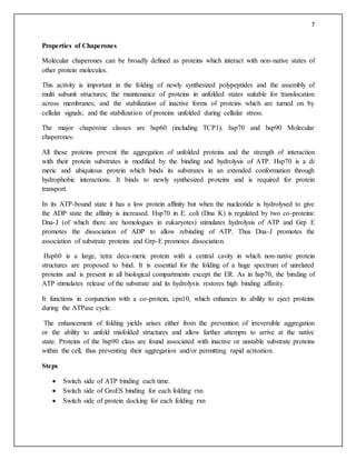 7
Properties of Chaperones
Molecular chaperones can be broadly defined as proteins which interact with non-native states of
other protein molecules.
This activity is important in the folding of newly synthesized polypeptides and the assembly of
multi subunit structures; the maintenance of proteins in unfolded states suitable for translocation
across membranes; and the stabilization of inactive forms of proteins which are turned on by
cellular signals; and the stabilization of proteins unfolded during cellular stress.
The major chaperone classes are hsp60 (including TCP1), hsp70 and hsp90 Molecular
chaperones:
All these proteins prevent the aggregation of unfolded proteins and the strength of interaction
with their protein substrates is modified by the binding and hydrolysis of ATP. Hsp70 is a di
meric and ubiquitous protein which binds its substrates in an extended conformation through
hydrophobic interactions. It binds to newly synthesized proteins and is required for protein
transport.
In its ATP-bound state it has a low protein affinity but when the nucleotide is hydrolysed to give
the ADP state the affinity is increased. Hsp70 in E. coli (Dna K) is regulated by two co-proteins:
Dna-J (of which there are homologues in eukaryotes) stimulates hydrolysis of ATP and Grp E
promotes the dissociation of ADP to allow rebinding of ATP. Thus Dna-J promotes the
association of substrate proteins and Grp-E promotes dissociation.
Hsp60 is a large, tetra deca-meric protein with a central cavity in which non-native protein
structures are proposed to bind. It is essential for the folding of a huge spectrum of unrelated
proteins and is present in all biological compartments except the ER. As in hsp70, the binding of
ATP stimulates release of the substrate and its hydrolysis restores high binding affinity.
It functions in conjunction with a co-protein, cpn10, which enhances its ability to eject proteins
during the ATPase cycle.
The enhancement of folding yields arises either from the prevention of irreversible aggregation
or the ability to unfold misfolded structures and allow further attempts to arrive at the native
state. Proteins of the hsp90 class are found associated with inactive or unstable substrate proteins
within the cell, thus preventing their aggregation and/or permitting rapid activation.
Steps
 Switch side of ATP binding each time.
 Switch side of GroES binding for each folding rxn
 Switch side of protein docking for each folding rxn
 