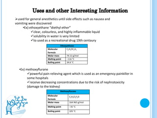 used for general anesthetics until side effects such as nausea and vomiting were discovered Ex) ethoxyethane “diethyl ether” clear, colourless, and highly inflammable liquid solubility in water is very limited to used as a recreational drug 19th centaury  Ex) methoxyflurane powerful pain relieving agent which is used as an emergency painkiller in some hospitals receive decreasing concentrations due to the risk of nephrotoxicity (damage to the kidney) Ethoxyethane Molecular formula C 2 H 5 OC 2 H 5 Molar mass 74.12 g/mol Melting point − 116 °C  Boiling point 34.6 °C  Methoxyflurane Molecular  formula C 3 H 4 Cl 2 F 2 O   Molar mass 164.965 g/mol Melting point − 35 °C Boiling point 105 °C 