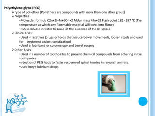 Polyethylene glycol (PEG) Type of polyether (Polyethers are compounds with more than one ether group) Properties  Molecular formula C2n+2H4n+6On+2 Molar mass 44n+62 Flash point 182 - 287 °C (The temperature at which any flammable material will burst into flame) PEG is soluble in water because of the presence of the OH group  Clinical Uses:  Used in laxatives (drugs or foods that induce bowel movements, loosen stools and used for  treatment against constipation) Used as lubricant for colonoscopy and bowel surgery  Other  Uses:  Used in a number of toothpastes to prevent chemical compounds from adhering in the toothpastes  injection of PEG leads to faster recovery of spinal injuries in research animals.  used in eye lubricant drops  Polyethylene glycol (PEG) 