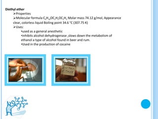 Diethyl ether Properties  Molecular formula C 4 H 10 OC 2 H 5 OC 2 H 5  Molar mass 74.12 g/mol, Appearance clear, colorless liquid Boiling point 34.6 °C (307.75 K) Uses: used as a general anesthetic  inhibits alcohol dehydrogenase ,slows down the metabolism of ethanol a type of alcohol found in beer and rum.  Used in the production of cocaine  
