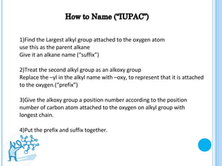 1)Find the Largest alkyl group attached to the oxygen atom use this as the parent alkane  Give it an alkane name (“suffix”) 2)Treat the second alkyl group as an alkoxy group  Replace the –yl in the alkyl name with –oxy, to represent that it is attached to the oxygen.(“prefix”) 3)Give the alkoxy group a position number according to the position number of carbon atom attached to the oxygen on alkyl group with longest chain. 4)Put the prefix and suffix together. 