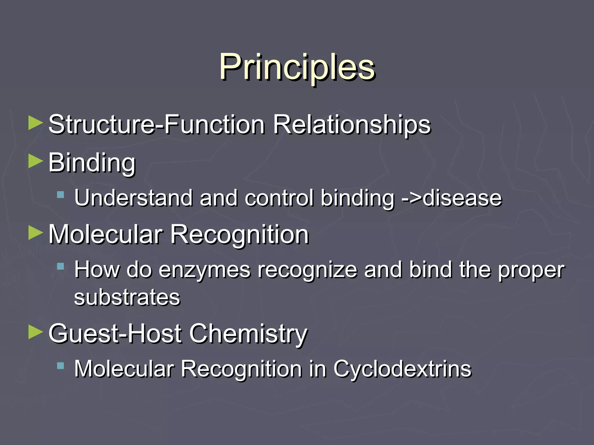 PrinciplesPrinciples
►Structure-Function RelationshipsStructure-Function Relationships
►BindingBinding
 Understand and control binding ->diseaseUnderstand and control binding ->disease
►Molecular RecognitionMolecular Recognition
 How do enzymes recognize and bind the properHow do enzymes recognize and bind the proper
substratessubstrates
►Guest-Host ChemistryGuest-Host Chemistry
 Molecular Recognition in CyclodextrinsMolecular Recognition in Cyclodextrins
 