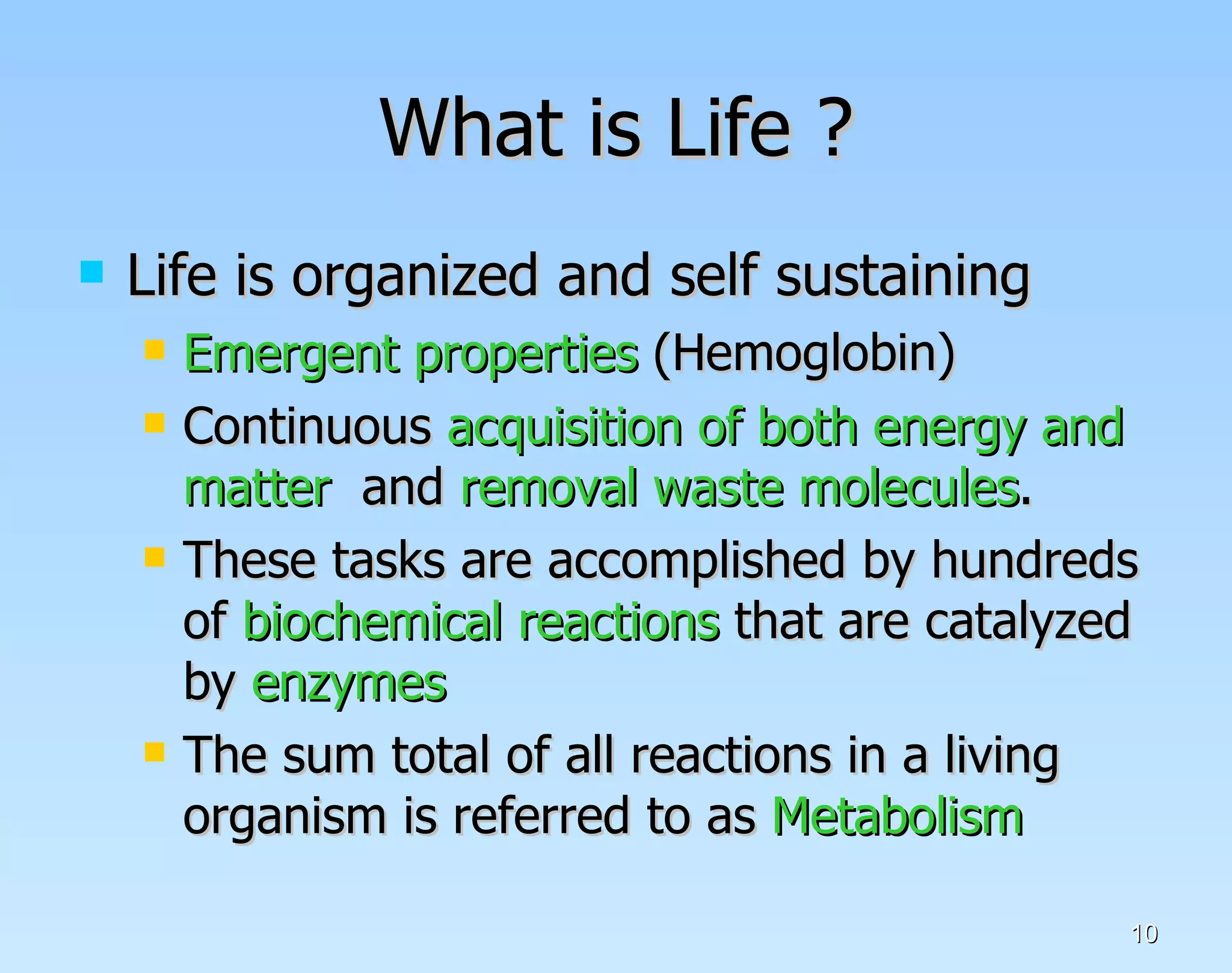 What is Life ? Life is organized and self sustaining Emergent properties  (Hemoglobin) Continuous  acquisition of both energy and matter  and  removal waste molecules . These tasks are accomplished by hundreds of  biochemical reactions  that are catalyzed by  enzymes The sum total of all reactions in a living organism is referred to as  Metabolism   