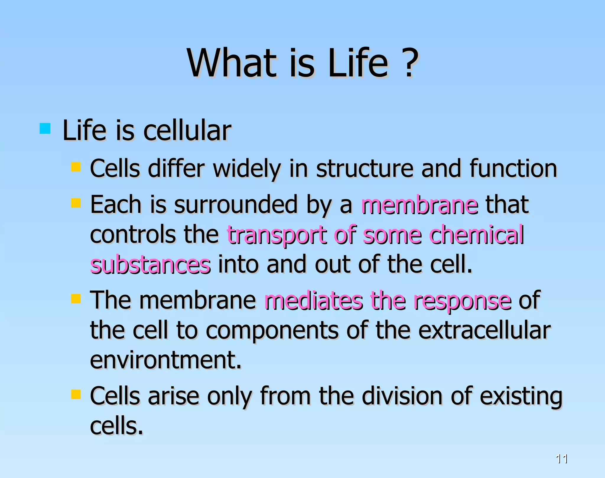 What is Life ? Life is cellular Cells differ widely in structure and function Each is surrounded by a  membrane  that controls the  transport of some chemical   substances  into and out of the cell. The membrane  mediates the response  of the cell to components of the extracellular environtment. Cells arise only from the division of existing cells.  