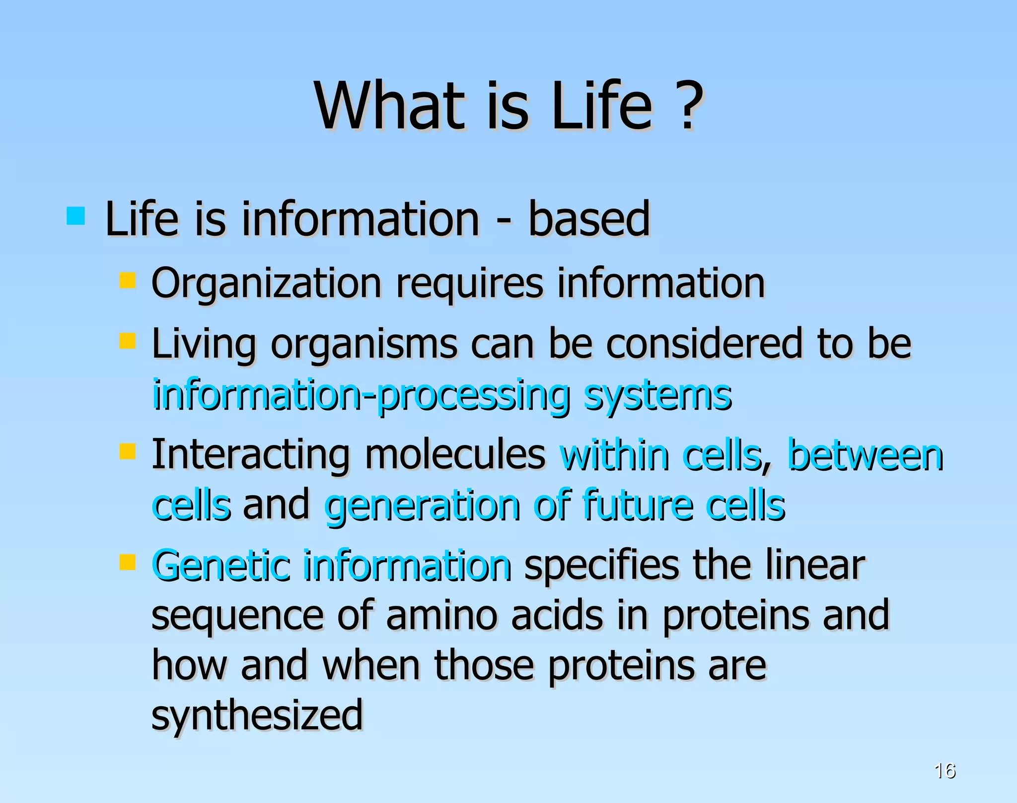 What is Life ? Life is information - based Organization requires information Living organisms can be considered to be  information-processing systems Interacting molecules  within cells ,  between cells  and  generation of future cells   Genetic information  specifies the linear sequence of amino acids in proteins and how and when those proteins are synthesized  