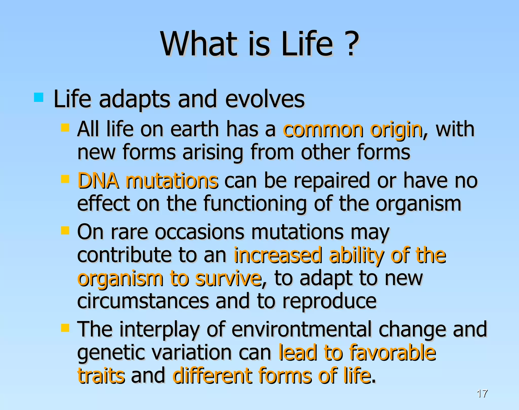 What is Life ? Life adapts and evolves All life on earth has a  common origin , with new forms arising from other forms DNA mutations  can be repaired or have no effect on the functioning of the organism On rare occasions mutations may contribute to an  increased ability of the organism to survive , to adapt to new circumstances and to reproduce The interplay of environtmental change and genetic variation can  lead to favorable traits  and  different forms of life .  