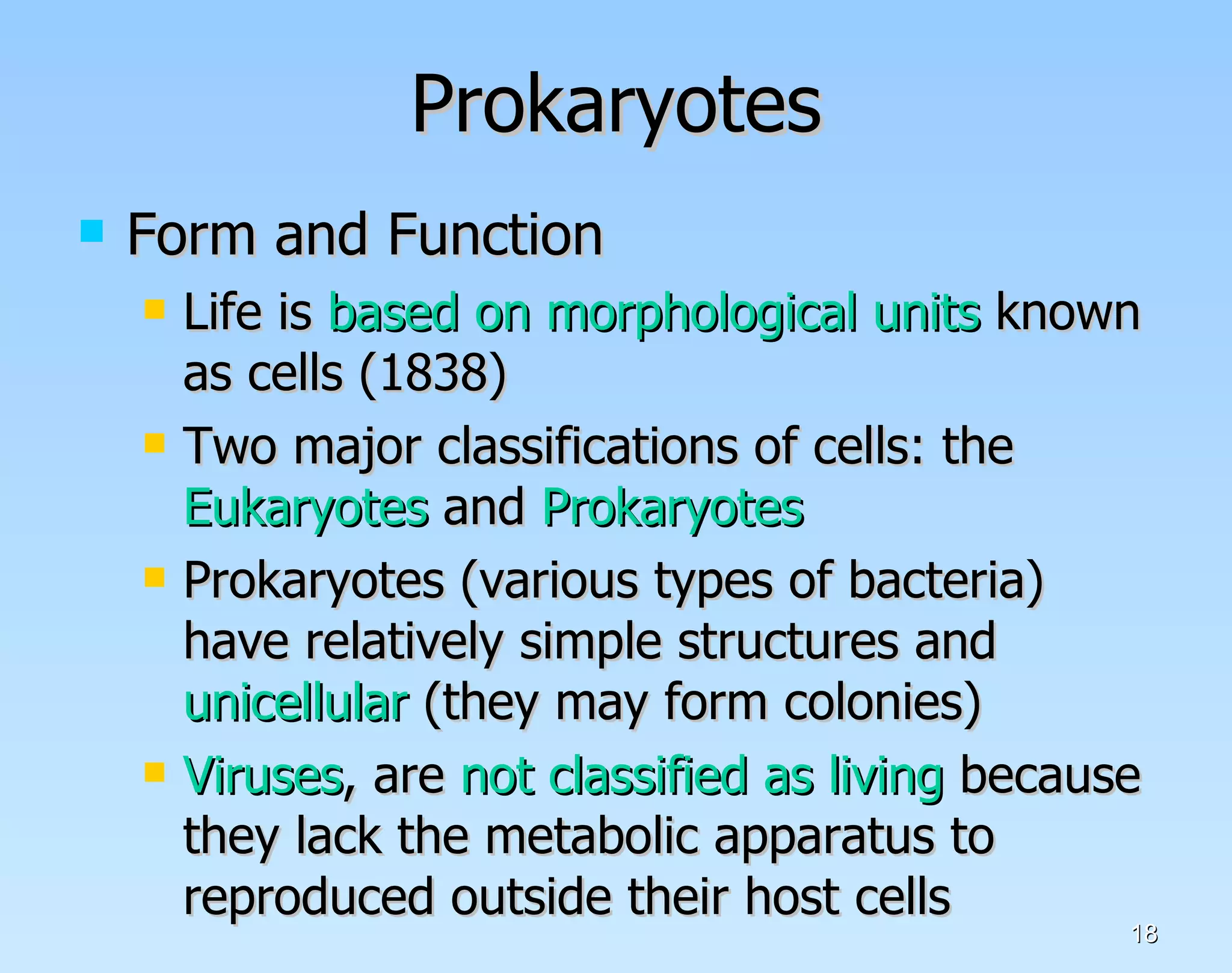 Prokaryotes Form and Function Life is  based on morphological units  known as cells (1838) Two major classifications of cells: the  Eukaryotes  and  Prokaryotes Prokaryotes (various types of bacteria) have relatively simple structures and  unicellular  (they may form colonies) Viruses , are  not classified as living  because they lack the metabolic apparatus to reproduced outside their host cells  