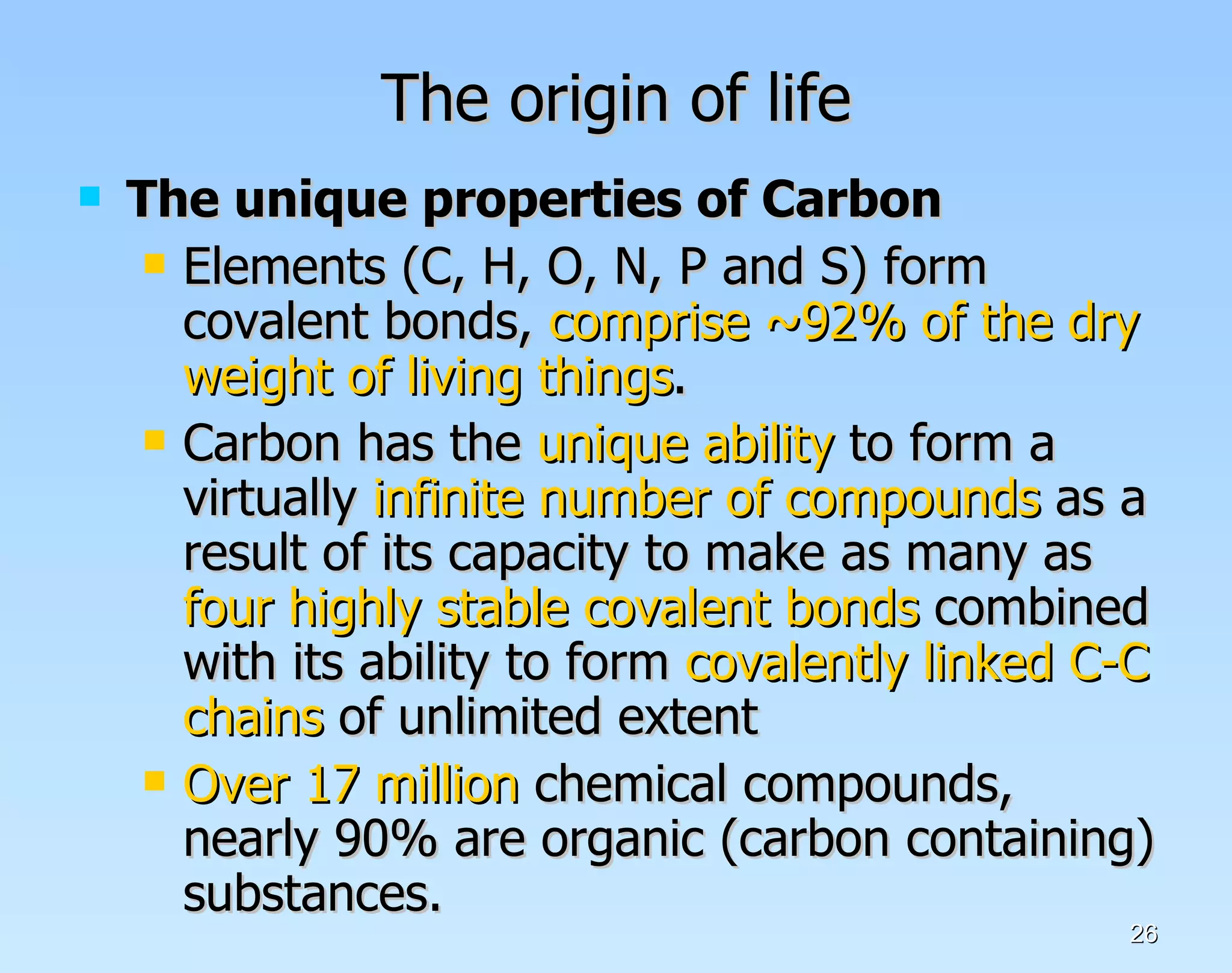 The origin of life The unique properties of Carbon Elements (C, H, O, N, P and S) form covalent bonds,  comprise ~92% of the dry weight of living things . Carbon has the  unique ability  to form a virtually  infinite number of compounds  as a result of its capacity to make as many as  four highly stable covalent bonds  combined with its ability to form  covalently linked C-C chains  of unlimited extent  Over 17 million  chemical compounds, nearly 90% are organic (carbon containing) substances.  