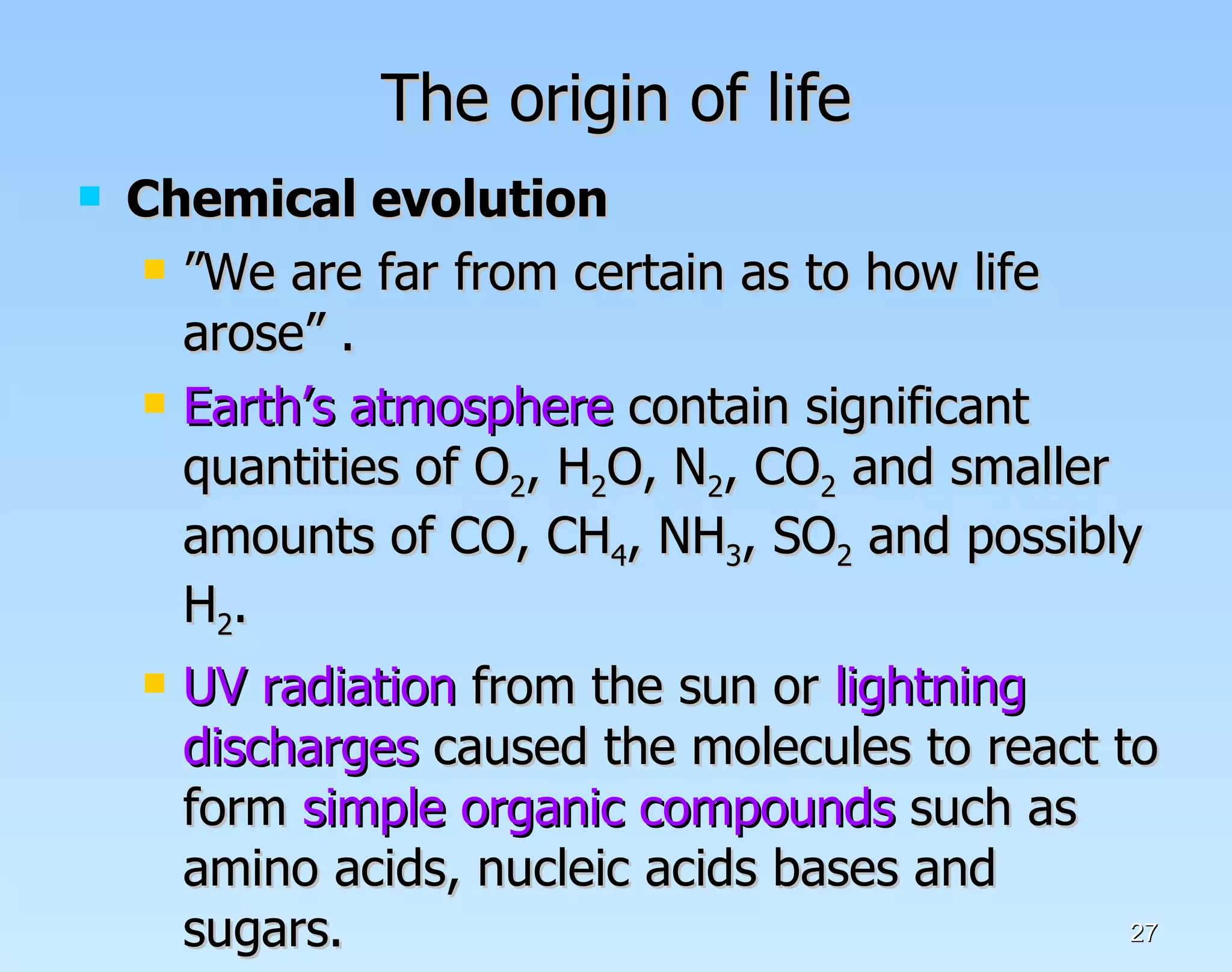The origin of life Chemical evolution ” We are far from certain as to how life arose” .  Earth’s atmosphere  contain significant quantities of O 2 , H 2 O, N 2 , CO 2  and smaller amounts of CO, CH 4 , NH 3 , SO 2  and possibly H 2 . UV radiation  from the sun or  lightning discharges  caused the molecules to react to form  simple organic compounds  such as amino acids, nucleic acids bases and sugars.  