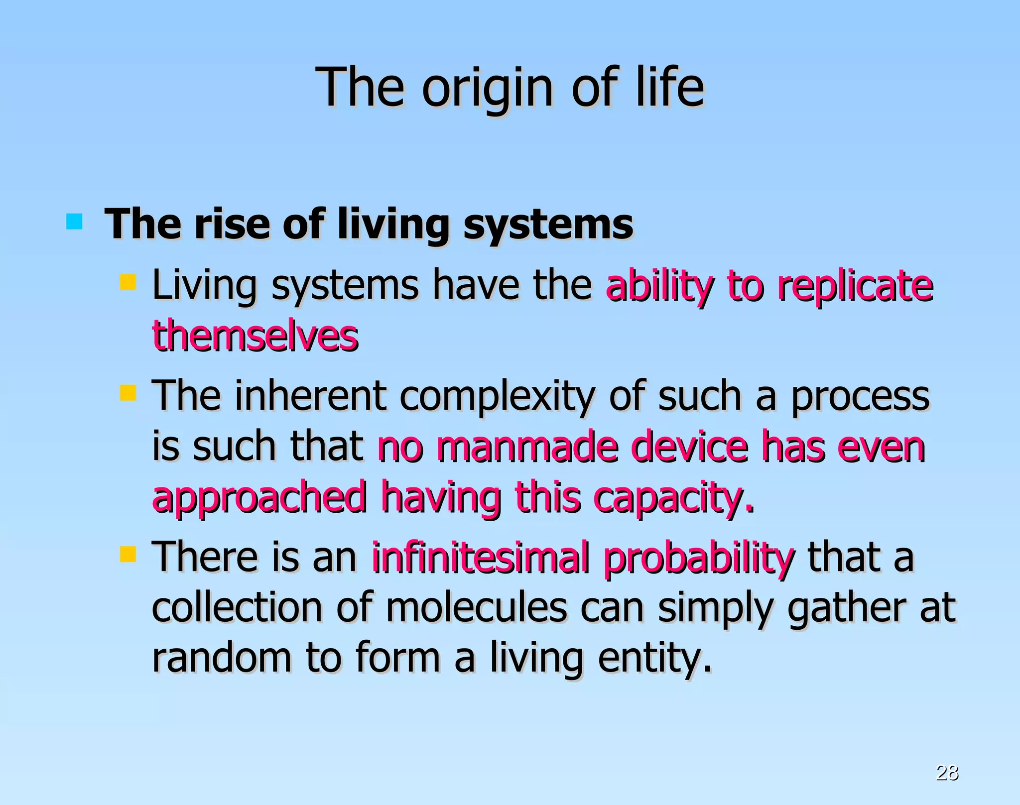 The origin of life The rise of living systems  Living systems have the  ability to replicate themselves The inherent complexity of such a process is such that  no manmade device has even approached having this capacity. There is an  infinitesimal probability  that a collection of molecules can simply gather at random to form a living entity. 