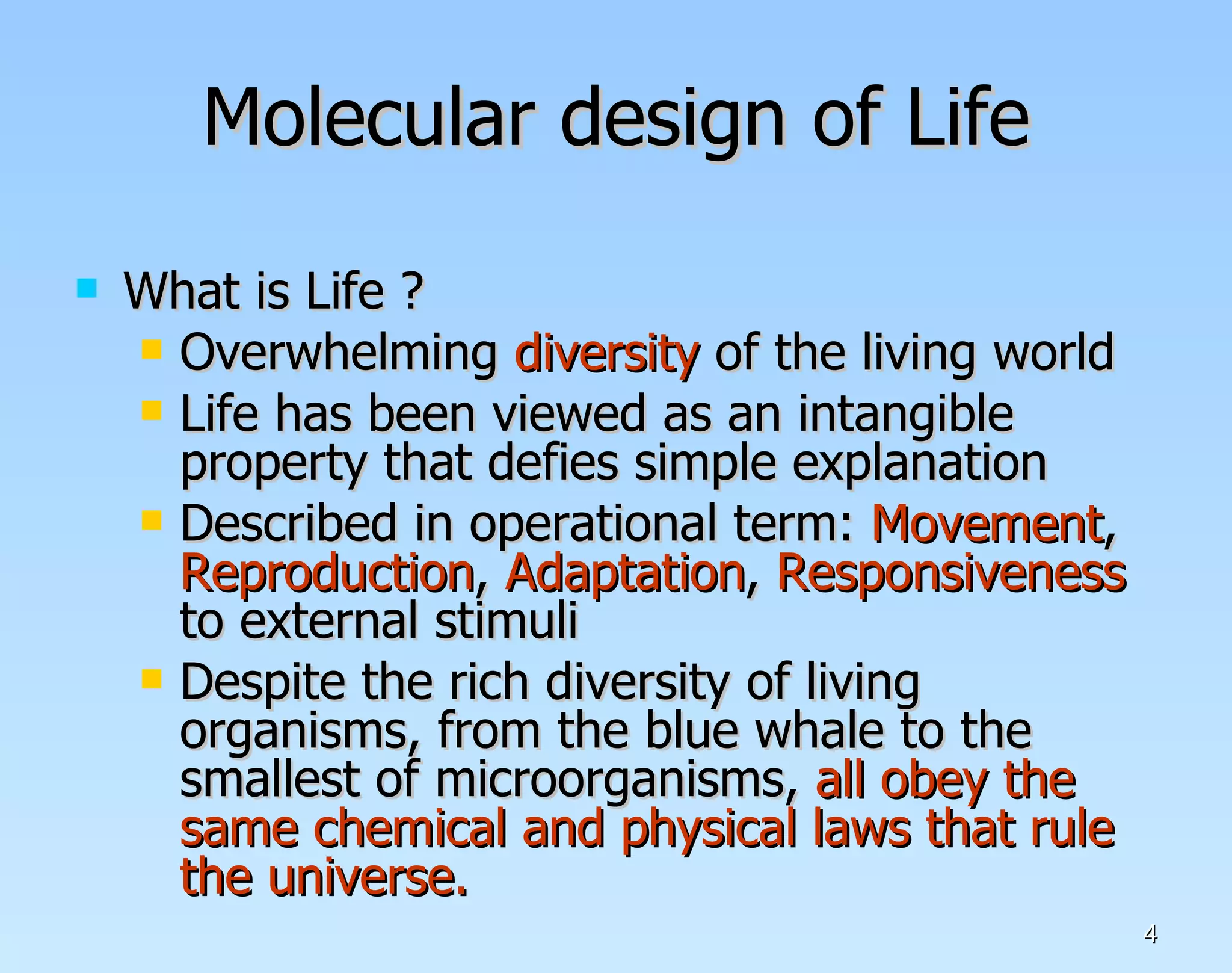 Molecular design of Life What is Life ? Overwhelming  diversity  of the living world Life has been viewed as an intangible property that defies simple explanation Described in operational term:  Movement ,  Reproduction ,  Adaptation ,  Responsiveness  to external stimuli Despite the rich diversity of living organisms, from the blue whale to the smallest of microorganisms,  all obey the same chemical and physical laws that rule the universe. 