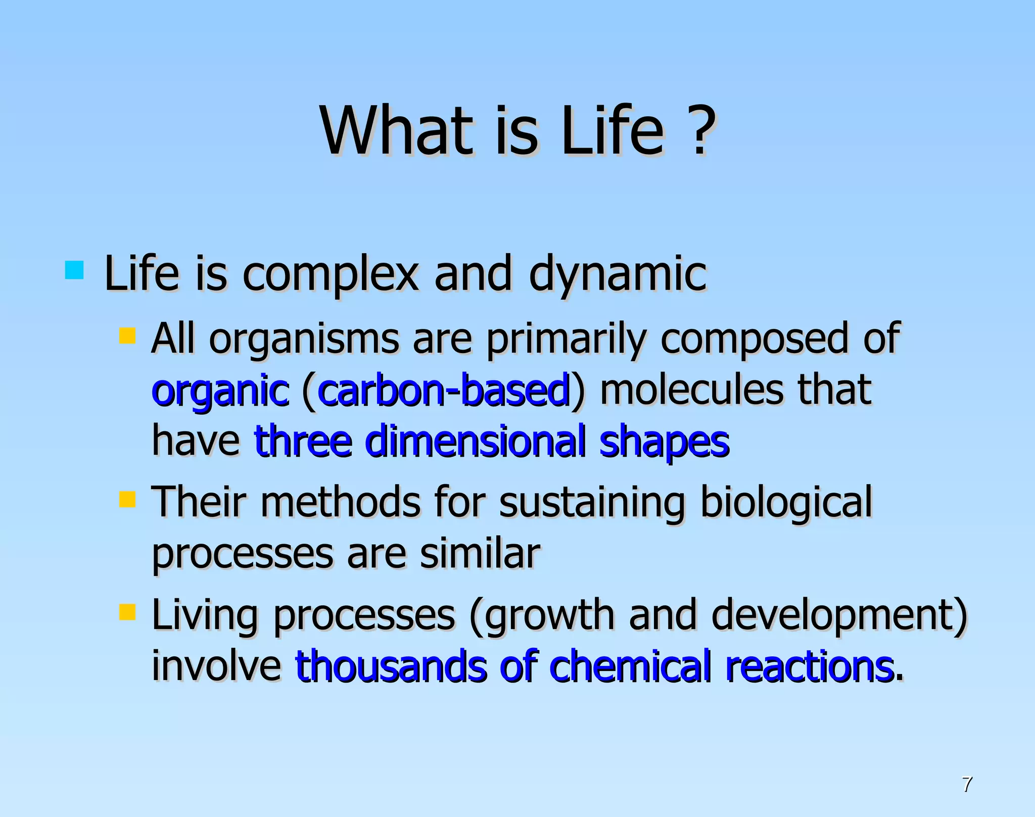 What is Life ? Life is complex and dynamic All organisms are primarily composed of  organic  ( carbon-based ) molecules that have  three dimensional shapes Their methods for sustaining biological processes are similar Living processes (growth and development) involve  thousands of chemical reactions .  