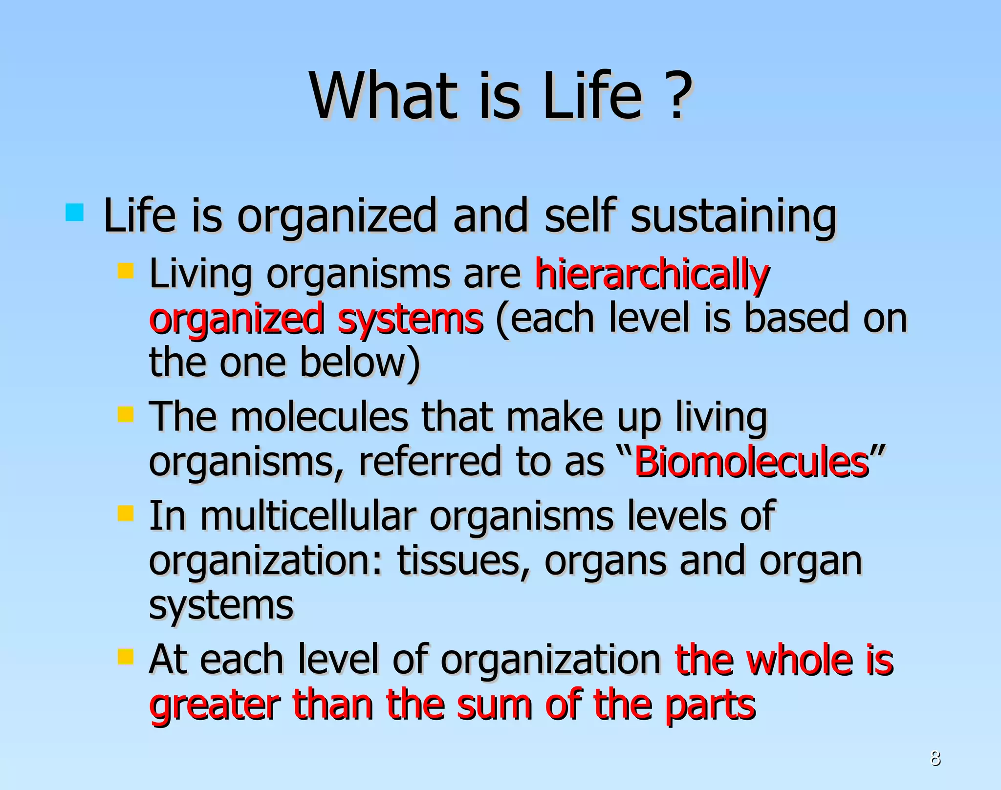 What is Life ? Life is organized and self sustaining Living organisms are  hierarchically organized systems  (each level is based on the one below) The molecules that make up living organisms, referred to as “ Biomolecules ” In multicellular organisms levels of organization: tissues, organs and organ systems At each level of organization  the whole is greater than the sum of the parts  