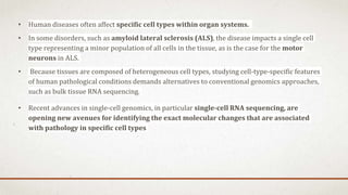 • Human diseases often affect specific cell types within organ systems.
• In some disorders, such as amyloid lateral sclerosis (ALS), the disease impacts a single cell
type representing a minor population of all cells in the tissue, as is the case for the motor
neurons in ALS.
• Because tissues are composed of heterogeneous cell types, studying cell-type-specific features
of human pathological conditions demands alternatives to conventional genomics approaches,
such as bulk tissue RNA sequencing.
• Recent advances in single-cell genomics, in particular single-cell RNA sequencing, are
opening new avenues for identifying the exact molecular changes that are associated
with pathology in specific cell types
 