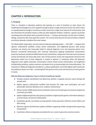 Molecular Diagnostics Excellence Manual Dr J L Meena
Molecular Diagnostics Excellence Manual – Dr J L Meena | Page 10
CHAPTER 1: INTRODUCTION
1. Purpose
There is a discipline in laboratory medicine that operates at a scale of sensitivity no other shares: the
amplification technology at its core is powerful enough to detect a single molecule of nucleic acid, which means
it is equally powerful enough to manufacture a false result from a single stray molecule of contamination. And
the information this discipline reveals is unlike any other diagnostic finding in medicine: a genetic result does
not belong only to the patient who consented to the test — it echoes, permanently, into the lives of children,
siblings, and parents who never gave that consent. This manual exists because this dual sensitivity, analytical
and ethical, demands a discipline that never relaxes.
The World Health Organization and international molecular pathology bodies — CAP, AMP — recognize that
rigorous unidirectional workflow, honest variant classification, and heightened genomic data privacy
protection are directly and measurably linked to reduced diagnostic error and preserved patient trust.
Research consistently demonstrates that molecular laboratories applying standardized contamination
prevention protocols, disciplined ACMG-based variant classification, and genuine informed consent processes
achieve dramatically and measurably lower rates of false-positive results and inappropriate disclosure than
laboratories where any of these safeguards is treated as optional. In institutions where the Molecular
Diagnostics team applies systematic contamination control, honest variant interpretation, and heightened
confidentiality protection, patient outcomes and patient trust are demonstrably and measurably better. The
investment in Molecular Diagnostics excellence is, without qualification, one of the highest-yield investments
any healthcare system can make — protecting both the purity of every result and the privacy of every genome
it reveals.
Why the Molecular Diagnostics Team Is Critical to Healthcare Quality
● Provides mutation identification that determines whether a targeted, precision cancer therapy will
actually work.
● Applies rigorous unidirectional workflow that prevents the single most catastrophic and most
preventable molecular laboratory error: amplicon contamination.
● Delivers honest, ACMG-based variant classification that communicates genuine certainty and genuine
uncertainty accurately.
● Applies heightened genomic data privacy protection recognizing that genetic information belongs to
an entire family, not only the tested patient.
● Coordinates genetic counselling ensuring patients receive genuinely informed consent before and
after testing.
● Maintains rigorous bioinformatics pipeline validation supporting reliable next-generation sequencing
interpretation.
● Coordinates reference laboratory consultation for rare, novel, or genuinely uncertain variants.
 