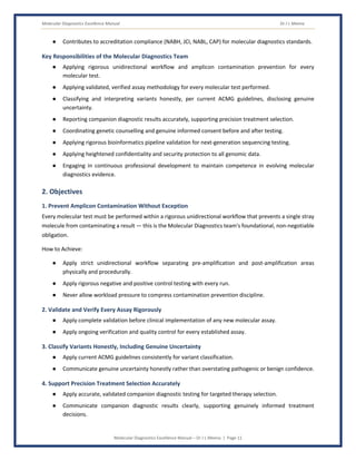 Molecular Diagnostics Excellence Manual Dr J L Meena
Molecular Diagnostics Excellence Manual – Dr J L Meena | Page 11
● Contributes to accreditation compliance (NABH, JCI, NABL, CAP) for molecular diagnostics standards.
Key Responsibilities of the Molecular Diagnostics Team
● Applying rigorous unidirectional workflow and amplicon contamination prevention for every
molecular test.
● Applying validated, verified assay methodology for every molecular test performed.
● Classifying and interpreting variants honestly, per current ACMG guidelines, disclosing genuine
uncertainty.
● Reporting companion diagnostic results accurately, supporting precision treatment selection.
● Coordinating genetic counselling and genuine informed consent before and after testing.
● Applying rigorous bioinformatics pipeline validation for next-generation sequencing testing.
● Applying heightened confidentiality and security protection to all genomic data.
● Engaging in continuous professional development to maintain competence in evolving molecular
diagnostics evidence.
2. Objectives
1. Prevent Amplicon Contamination Without Exception
Every molecular test must be performed within a rigorous unidirectional workflow that prevents a single stray
molecule from contaminating a result — this is the Molecular Diagnostics team's foundational, non-negotiable
obligation.
How to Achieve:
● Apply strict unidirectional workflow separating pre-amplification and post-amplification areas
physically and procedurally.
● Apply rigorous negative and positive control testing with every run.
● Never allow workload pressure to compress contamination prevention discipline.
2. Validate and Verify Every Assay Rigorously
● Apply complete validation before clinical implementation of any new molecular assay.
● Apply ongoing verification and quality control for every established assay.
3. Classify Variants Honestly, Including Genuine Uncertainty
● Apply current ACMG guidelines consistently for variant classification.
● Communicate genuine uncertainty honestly rather than overstating pathogenic or benign confidence.
4. Support Precision Treatment Selection Accurately
● Apply accurate, validated companion diagnostic testing for targeted therapy selection.
● Communicate companion diagnostic results clearly, supporting genuinely informed treatment
decisions.
 