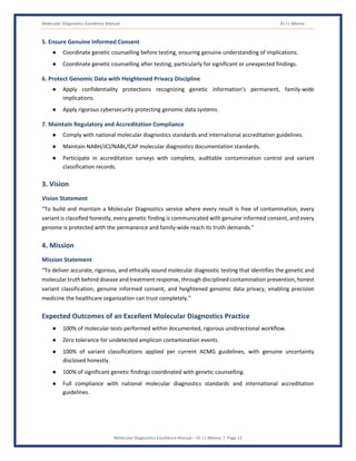 Molecular Diagnostics Excellence Manual Dr J L Meena
Molecular Diagnostics Excellence Manual – Dr J L Meena | Page 12
5. Ensure Genuine Informed Consent
● Coordinate genetic counselling before testing, ensuring genuine understanding of implications.
● Coordinate genetic counselling after testing, particularly for significant or unexpected findings.
6. Protect Genomic Data with Heightened Privacy Discipline
● Apply confidentiality protections recognizing genetic information's permanent, family-wide
implications.
● Apply rigorous cybersecurity protecting genomic data systems.
7. Maintain Regulatory and Accreditation Compliance
● Comply with national molecular diagnostics standards and international accreditation guidelines.
● Maintain NABH/JCI/NABL/CAP molecular diagnostics documentation standards.
● Participate in accreditation surveys with complete, auditable contamination control and variant
classification records.
3. Vision
Vision Statement
“To build and maintain a Molecular Diagnostics service where every result is free of contamination, every
variant is classified honestly, every genetic finding is communicated with genuine informed consent, and every
genome is protected with the permanence and family-wide reach its truth demands.”
4. Mission
Mission Statement
“To deliver accurate, rigorous, and ethically sound molecular diagnostic testing that identifies the genetic and
molecular truth behind disease and treatment response, through disciplined contamination prevention, honest
variant classification, genuine informed consent, and heightened genomic data privacy, enabling precision
medicine the healthcare organization can trust completely.”
Expected Outcomes of an Excellent Molecular Diagnostics Practice
● 100% of molecular tests performed within documented, rigorous unidirectional workflow.
● Zero tolerance for undetected amplicon contamination events.
● 100% of variant classifications applied per current ACMG guidelines, with genuine uncertainty
disclosed honestly.
● 100% of significant genetic findings coordinated with genetic counselling.
● Full compliance with national molecular diagnostics standards and international accreditation
guidelines.
 