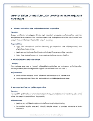 Molecular Diagnostics Excellence Manual Dr J L Meena
Molecular Diagnostics Excellence Manual – Dr J L Meena | Page 14
CHAPTER 2: ROLE OF THE MOLECULAR DIAGNOSTICS TEAM IN QUALITY
HEALTHCARE
1. Unidirectional Workflow and Contamination Prevention
Overview
Because amplification technology can detect a single molecule, it can equally manufacture a false result from
a single molecule of contamination — unidirectional workflow, moving strictly from pre- to post-amplification
areas, is the essential safeguard against this uniquely severe risk.
Responsibilities
● Apply strict unidirectional workflow separating pre-amplification and post-amplification areas
physically and procedurally.
● Apply rigorous negative and positive control testing with every run, without exception.
● Never allow workload pressure to compress contamination prevention discipline.
2. Assay Validation and Verification
Overview
Every molecular assay must be rigorously validated before clinical use and continuously verified thereafter,
ensuring analytical performance genuinely supports the clinical decisions built upon it.
Responsibilities
● Apply complete validation studies before clinical implementation of any new assay.
● Apply ongoing quality control and periodic verification for every established assay.
3. Variant Classification and Interpretation
Overview
Honest, ACMG-guideline-based variant classification, including genuine disclosure of uncertainty, is the central
ethical and analytical responsibility of this discipline.
Responsibilities
● Apply current ACMG guidelines consistently for every variant classification.
● Communicate genuine uncertainty honestly, resisting pressure to overstate pathogenic or benign
confidence.
 