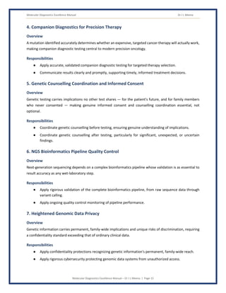 Molecular Diagnostics Excellence Manual Dr J L Meena
Molecular Diagnostics Excellence Manual – Dr J L Meena | Page 15
4. Companion Diagnostics for Precision Therapy
Overview
A mutation identified accurately determines whether an expensive, targeted cancer therapy will actually work,
making companion diagnostic testing central to modern precision oncology.
Responsibilities
● Apply accurate, validated companion diagnostic testing for targeted therapy selection.
● Communicate results clearly and promptly, supporting timely, informed treatment decisions.
5. Genetic Counselling Coordination and Informed Consent
Overview
Genetic testing carries implications no other test shares — for the patient's future, and for family members
who never consented — making genuine informed consent and counselling coordination essential, not
optional.
Responsibilities
● Coordinate genetic counselling before testing, ensuring genuine understanding of implications.
● Coordinate genetic counselling after testing, particularly for significant, unexpected, or uncertain
findings.
6. NGS Bioinformatics Pipeline Quality Control
Overview
Next-generation sequencing depends on a complex bioinformatics pipeline whose validation is as essential to
result accuracy as any wet-laboratory step.
Responsibilities
● Apply rigorous validation of the complete bioinformatics pipeline, from raw sequence data through
variant calling.
● Apply ongoing quality control monitoring of pipeline performance.
7. Heightened Genomic Data Privacy
Overview
Genetic information carries permanent, family-wide implications and unique risks of discrimination, requiring
a confidentiality standard exceeding that of ordinary clinical data.
Responsibilities
● Apply confidentiality protections recognizing genetic information's permanent, family-wide reach.
● Apply rigorous cybersecurity protecting genomic data systems from unauthorized access.
 