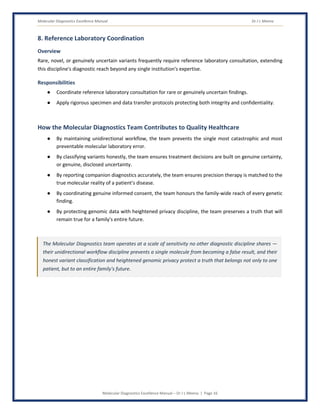Molecular Diagnostics Excellence Manual Dr J L Meena
Molecular Diagnostics Excellence Manual – Dr J L Meena | Page 16
8. Reference Laboratory Coordination
Overview
Rare, novel, or genuinely uncertain variants frequently require reference laboratory consultation, extending
this discipline's diagnostic reach beyond any single institution's expertise.
Responsibilities
● Coordinate reference laboratory consultation for rare or genuinely uncertain findings.
● Apply rigorous specimen and data transfer protocols protecting both integrity and confidentiality.
How the Molecular Diagnostics Team Contributes to Quality Healthcare
● By maintaining unidirectional workflow, the team prevents the single most catastrophic and most
preventable molecular laboratory error.
● By classifying variants honestly, the team ensures treatment decisions are built on genuine certainty,
or genuine, disclosed uncertainty.
● By reporting companion diagnostics accurately, the team ensures precision therapy is matched to the
true molecular reality of a patient's disease.
● By coordinating genuine informed consent, the team honours the family-wide reach of every genetic
finding.
● By protecting genomic data with heightened privacy discipline, the team preserves a truth that will
remain true for a family's entire future.
The Molecular Diagnostics team operates at a scale of sensitivity no other diagnostic discipline shares —
their unidirectional workflow discipline prevents a single molecule from becoming a false result, and their
honest variant classification and heightened genomic privacy protect a truth that belongs not only to one
patient, but to an entire family's future.
 