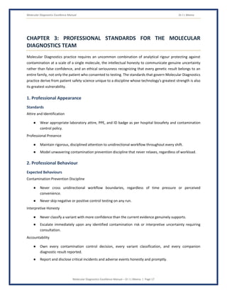 Molecular Diagnostics Excellence Manual Dr J L Meena
Molecular Diagnostics Excellence Manual – Dr J L Meena | Page 17
CHAPTER 3: PROFESSIONAL STANDARDS FOR THE MOLECULAR
DIAGNOSTICS TEAM
Molecular Diagnostics practice requires an uncommon combination of analytical rigour protecting against
contamination at a scale of a single molecule, the intellectual honesty to communicate genuine uncertainty
rather than false confidence, and an ethical seriousness recognizing that every genetic result belongs to an
entire family, not only the patient who consented to testing. The standards that govern Molecular Diagnostics
practice derive from patient safety science unique to a discipline whose technology's greatest strength is also
its greatest vulnerability.
1. Professional Appearance
Standards
Attire and Identification
● Wear appropriate laboratory attire, PPE, and ID badge as per hospital biosafety and contamination
control policy.
Professional Presence
● Maintain rigorous, disciplined attention to unidirectional workflow throughout every shift.
● Model unwavering contamination prevention discipline that never relaxes, regardless of workload.
2. Professional Behaviour
Expected Behaviours
Contamination Prevention Discipline
● Never cross unidirectional workflow boundaries, regardless of time pressure or perceived
convenience.
● Never skip negative or positive control testing on any run.
Interpretive Honesty
● Never classify a variant with more confidence than the current evidence genuinely supports.
● Escalate immediately upon any identified contamination risk or interpretive uncertainty requiring
consultation.
Accountability
● Own every contamination control decision, every variant classification, and every companion
diagnostic result reported.
● Report and disclose critical incidents and adverse events honestly and promptly.
 