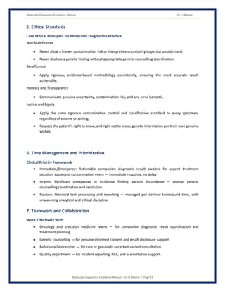 Molecular Diagnostics Excellence Manual Dr J L Meena
Molecular Diagnostics Excellence Manual – Dr J L Meena | Page 19
5. Ethical Standards
Core Ethical Principles for Molecular Diagnostics Practice
Non-Maleficence
● Never allow a known contamination risk or interpretive uncertainty to persist unaddressed.
● Never disclose a genetic finding without appropriate genetic counselling coordination.
Beneficence
● Apply rigorous, evidence-based methodology consistently, ensuring the most accurate result
achievable.
Honesty and Transparency
● Communicate genuine uncertainty, contamination risk, and any error honestly.
Justice and Equity
● Apply the same rigorous contamination control and classification standard to every specimen,
regardless of volume or setting.
● Respect the patient's right to know, and right not to know, genetic information per their own genuine
wishes.
6. Time Management and Prioritization
Clinical Priority Framework
● Immediate/Emergency: Actionable companion diagnostic result awaited for urgent treatment
decision, suspected contamination event — immediate response, no delay.
● Urgent: Significant unexpected or incidental finding, variant discordance — prompt genetic
counselling coordination and resolution.
● Routine: Standard test processing and reporting — managed per defined turnaround time, with
unwavering analytical and ethical discipline.
7. Teamwork and Collaboration
Work Effectively With
● Oncology and precision medicine teams — for companion diagnostic result coordination and
treatment planning.
● Genetic counselling — for genuine informed consent and result disclosure support.
● Reference laboratories — for rare or genuinely uncertain variant consultation.
● Quality department — for incident reporting, RCA, and accreditation support.
 