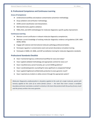 Molecular Diagnostics Excellence Manual Dr J L Meena
Molecular Diagnostics Excellence Manual – Dr J L Meena | Page 20
8. Professional Competence and Continuous Learning
Areas of Competence
● Unidirectional workflow and amplicon contamination prevention methodology.
● Assay validation and verification methodology.
● ACMG variant classification and interpretation.
● NGS bioinformatics pipeline validation.
● FMEA, RCA, and CAPA methodologies for molecular diagnostics-specific quality improvement.
Continuous Learning
● Maintain current certification in relevant molecular diagnostics competencies.
● Maintain current knowledge of evolving molecular diagnostics evidence and guidelines (CAP, AMP,
ACMG, WHO).
● Engage with national and international molecular pathology professional bodies.
● Participate regularly in contamination event and variant discordance simulation training.
● Participate in NABH, JCI, NABL, and CAP accreditation training for molecular diagnostics standards.
Professional Standards Checklist
● Have I maintained rigorous unidirectional workflow for every test today?
● Have I applied validated methodology and appropriate controls for every run?
● Have I classified every variant honestly, per current ACMG guidelines?
● Have I coordinated genetic counselling for every significant or unexpected finding?
● Have I applied heightened confidentiality protection to every genomic result?
● Have I reported any incident or safety concern through the appropriate system?
Molecular Diagnostics professionalism is discipline applied at the scale of a single molecule, paired with
honesty applied at the scale of an entire family's future — the team that never crosses a workflow
boundary and never overstates a variant's certainty is the team that protects both the purity of every result
and the privacy written into every genome.
 